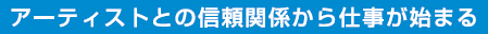 アーティストとの信頼関係から仕事が始まる